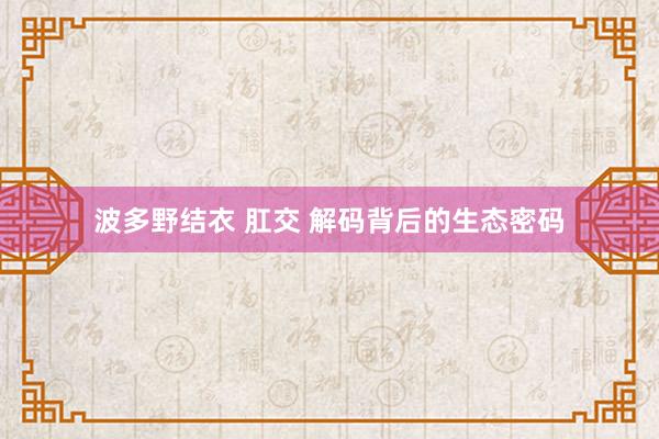 波多野结衣 肛交 解码背后的生态密码