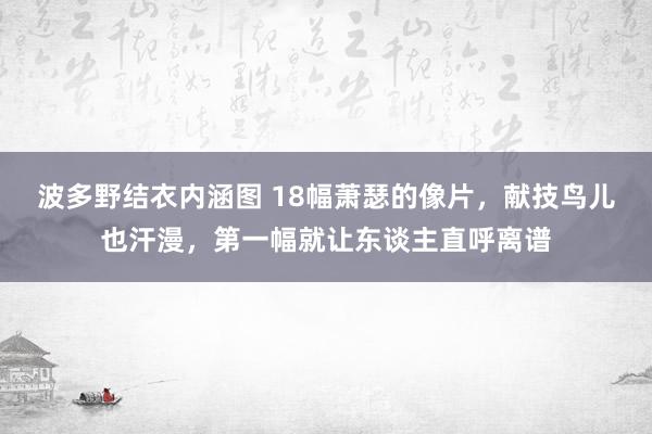 波多野结衣内涵图 18幅萧瑟的像片，献技鸟儿也汗漫，第一幅就让东谈主直呼离谱