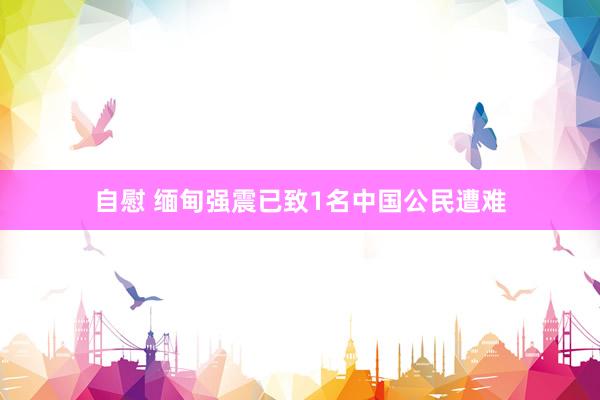 自慰 缅甸强震已致1名中国公民遭难
