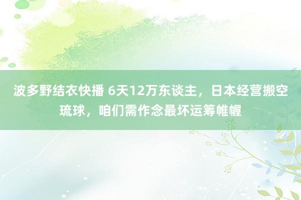 波多野结衣快播 6天12万东谈主，日本经营搬空琉球，咱们需作念最坏运筹帷幄