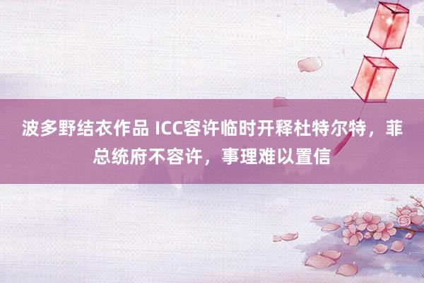 波多野结衣作品 ICC容许临时开释杜特尔特，菲总统府不容许，事理难以置信