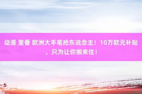 动漫 里番 欧洲大手笔抢东说念主！10万欧元补贴，只为让你搬来住！