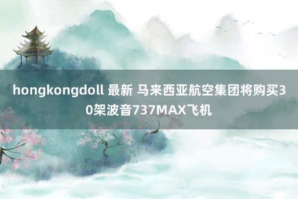 hongkongdoll 最新 马来西亚航空集团将购买30架波音737MAX飞机