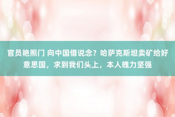 官员艳照门 向中国借说念？哈萨克斯坦卖矿给好意思国，求到我们头上，本人魄力坚强