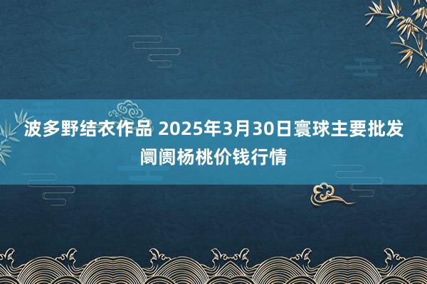 波多野结衣作品 2025年3月30日寰球主要批发阛阓杨桃价钱行情