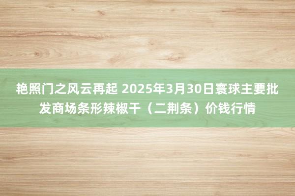 艳照门之风云再起 2025年3月30日寰球主要批发商场条形辣椒干（二荆条）价钱行情