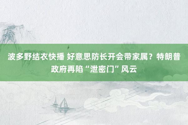 波多野结衣快播 好意思防长开会带家属？特朗普政府再陷“泄密门”风云
