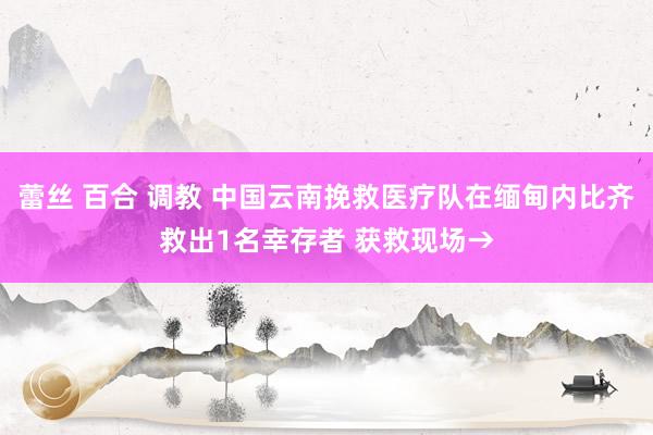 蕾丝 百合 调教 中国云南挽救医疗队在缅甸内比齐救出1名幸存者 获救现场→