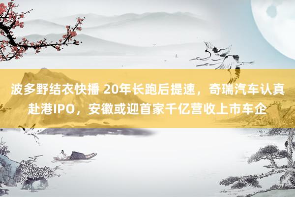 波多野结衣快播 20年长跑后提速，奇瑞汽车认真赴港IPO，安徽或迎首家千亿营收上市车企