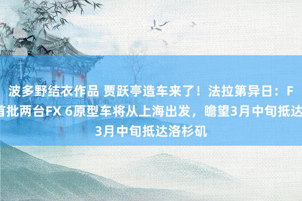 波多野结衣作品 贾跃亭造车来了！法拉第异日：FF中国首批两台FX 6原型车将从上海出发，瞻望3月中旬抵达洛杉矶