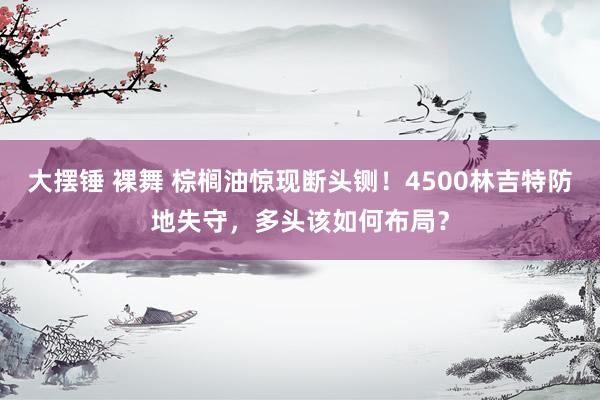 大摆锤 裸舞 棕榈油惊现断头铡！4500林吉特防地失守，多头该如何布局？