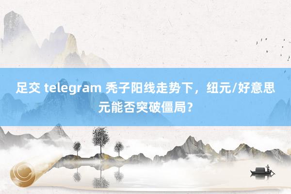 足交 telegram 秃子阳线走势下，纽元/好意思元能否突破僵局？