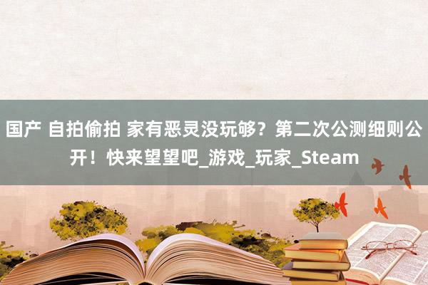 国产 自拍偷拍 家有恶灵没玩够？第二次公测细则公开！快来望望吧_游戏_玩家_Steam