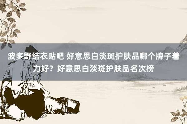 波多野结衣贴吧 好意思白淡斑护肤品哪个牌子着力好？好意思白淡斑护肤品名次榜