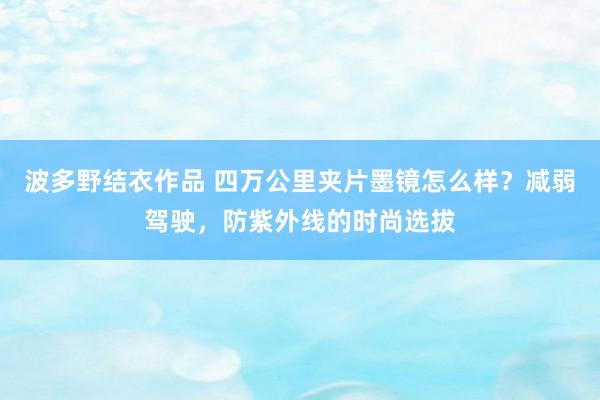 波多野结衣作品 四万公里夹片墨镜怎么样？减弱驾驶，防紫外线的时尚选拔
