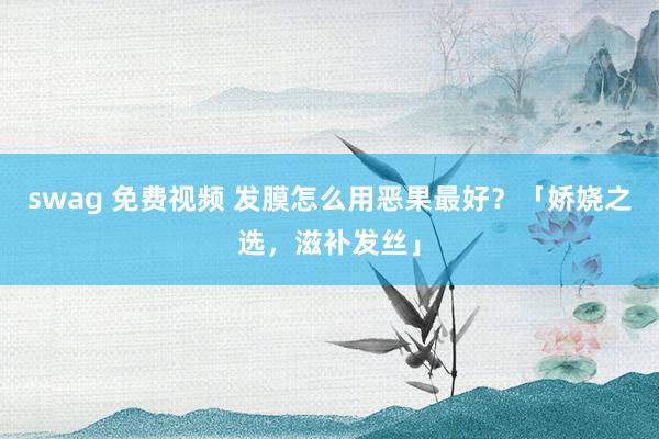 swag 免费视频 发膜怎么用恶果最好？「娇娆之选，滋补发丝」