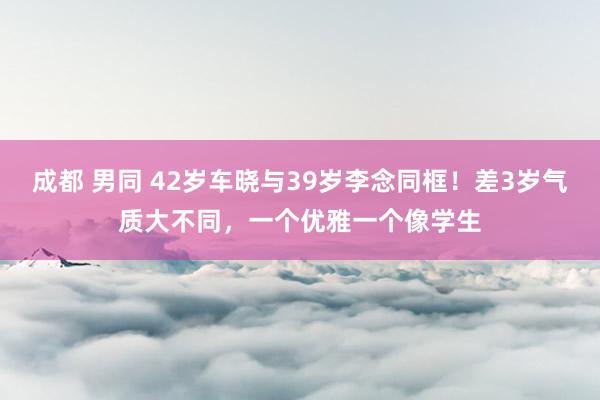 成都 男同 42岁车晓与39岁李念同框！差3岁气质大不同，一个优雅一个像学生