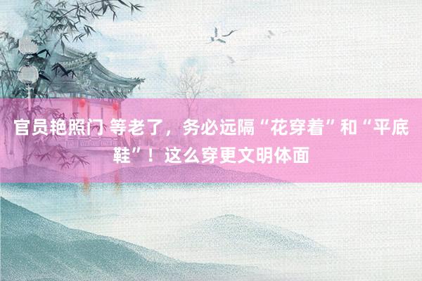 官员艳照门 等老了，务必远隔“花穿着”和“平底鞋”！这么穿更文明体面