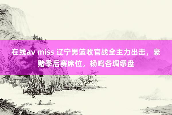 在线av miss 辽宁男篮收官战全主力出击，豪赌季后赛席位，杨鸣各绸缪盘