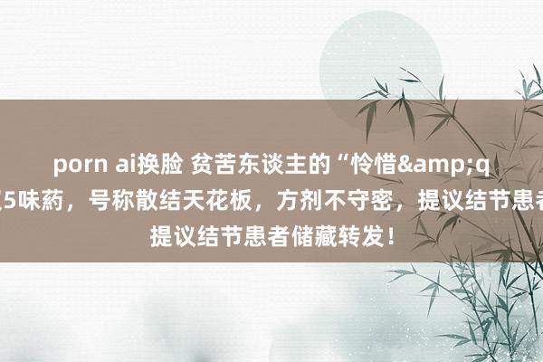 porn ai换脸 贫苦东谈主的“怜惜&quot;方，仅5味葯，号称散结天花板，方剂不守密，提议结节患者储藏转发！