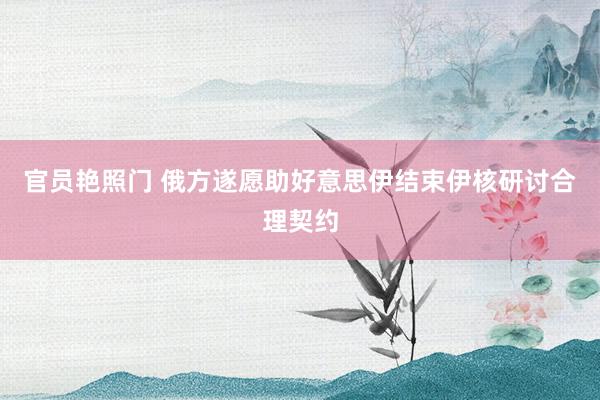 官员艳照门 俄方遂愿助好意思伊结束伊核研讨合理契约