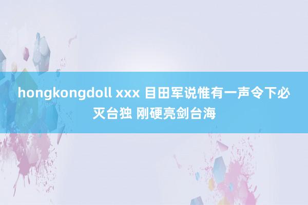 hongkongdoll xxx 目田军说惟有一声令下必灭台独 刚硬亮剑台海