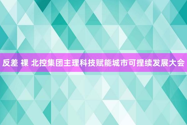 反差 裸 北控集团主理科技赋能城市可捏续发展大会