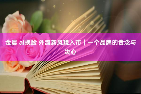 金晨 ai换脸 外滩新风貌入市｜一个品牌的贪念与决心
