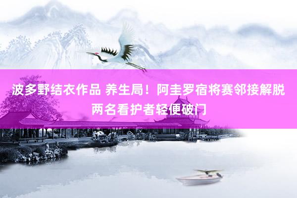 波多野结衣作品 养生局！阿圭罗宿将赛邻接解脱两名看护者轻便破门