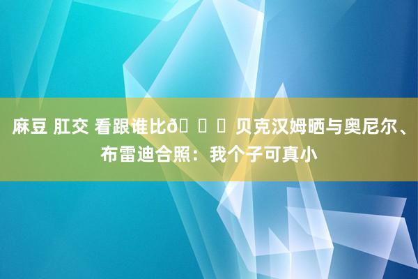 麻豆 肛交 看跟谁比😁贝克汉姆晒与奥尼尔、布雷迪合照：我个子可真小