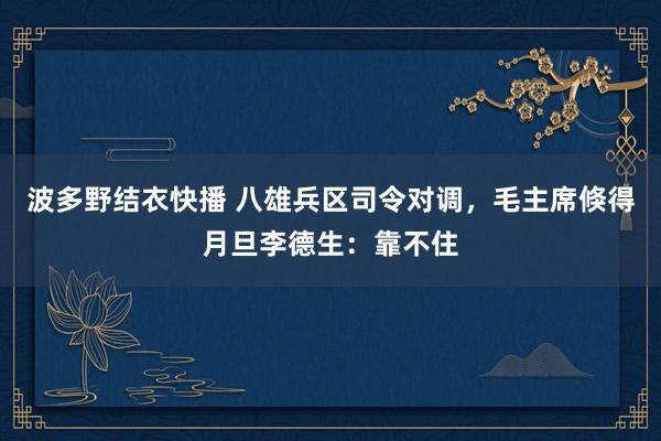 波多野结衣快播 八雄兵区司令对调，毛主席倏得月旦李德生：靠不住