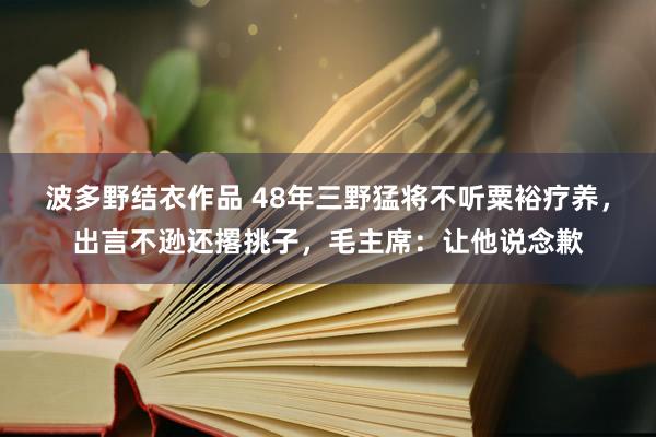 波多野结衣作品 48年三野猛将不听粟裕疗养，出言不逊还撂挑子，毛主席：让他说念歉