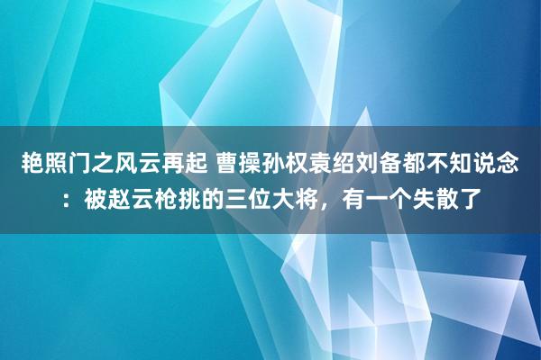 艳照门之风云再起 曹操孙权袁绍刘备都不知说念：被赵云枪挑的三位大将，有一个失散了