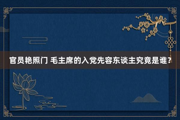 官员艳照门 毛主席的入党先容东谈主究竟是谁？