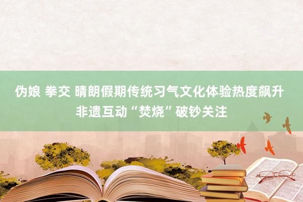 伪娘 拳交 晴朗假期传统习气文化体验热度飙升 非遗互动“焚烧”破钞关注