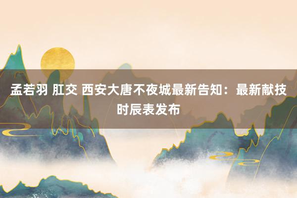 孟若羽 肛交 西安大唐不夜城最新告知：最新献技时辰表发布