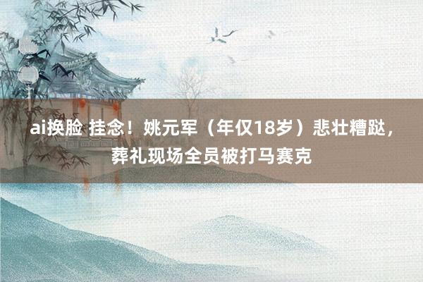 ai换脸 挂念！姚元军（年仅18岁）悲壮糟跶，葬礼现场全员被打马赛克