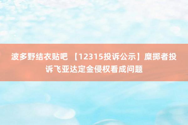 波多野结衣贴吧 【12315投诉公示】糜掷者投诉飞亚达定金侵权看成问题