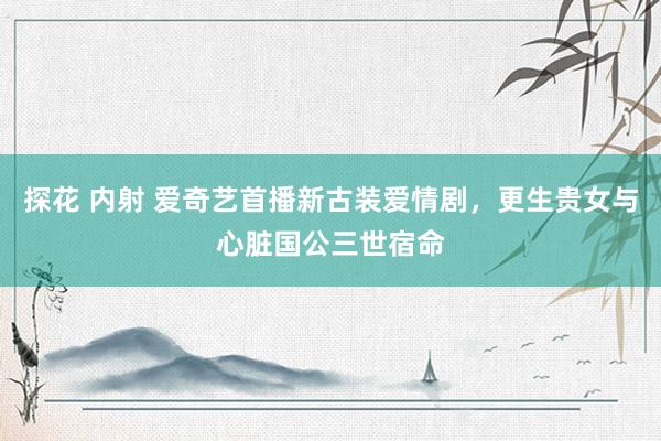探花 内射 爱奇艺首播新古装爱情剧，更生贵女与心脏国公三世宿命