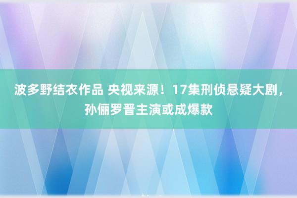 波多野结衣作品 央视来源！17集刑侦悬疑大剧，孙俪罗晋主演或成爆款