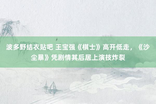 波多野结衣贴吧 王宝强《棋士》高开低走，《沙尘暴》凭剧情其后居上演技炸裂