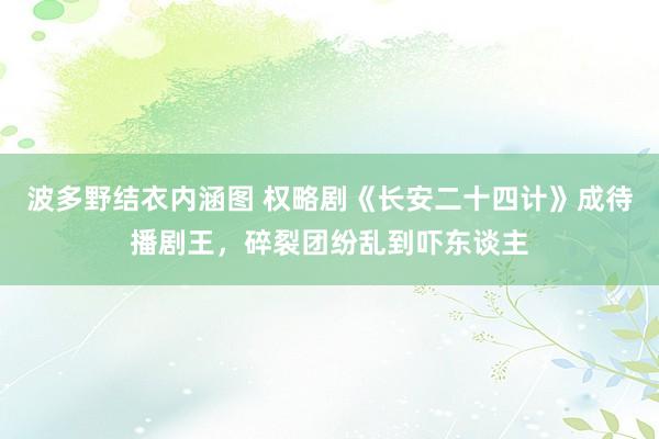 波多野结衣内涵图 权略剧《长安二十四计》成待播剧王，碎裂团纷乱到吓东谈主