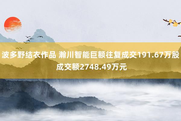 波多野结衣作品 瀚川智能巨额往复成交191.67万股 成交额2748.49万元