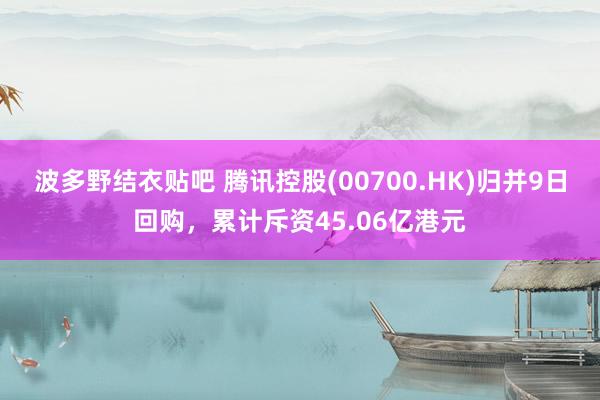 波多野结衣贴吧 腾讯控股(00700.HK)归并9日回购，累计斥资45.06亿港元
