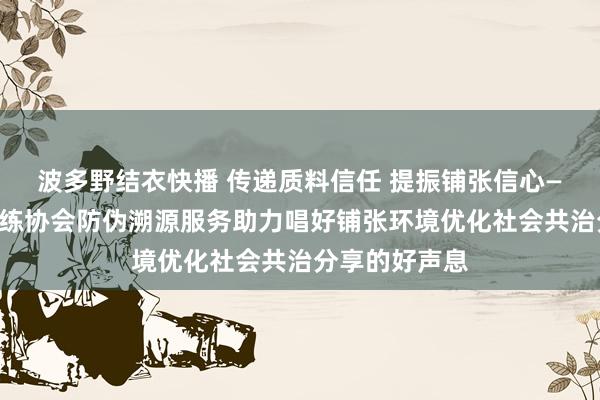 波多野结衣快播 传递质料信任 提振铺张信心——中国质料历练协会防伪溯源服务助力唱好铺张环境优化社会共治分享的好声息