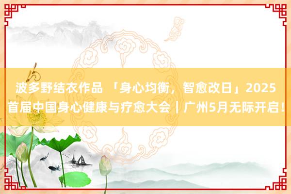波多野结衣作品 「身心均衡，智愈改日」2025首届中国身心健康与疗愈大会｜广州5月无际开启！