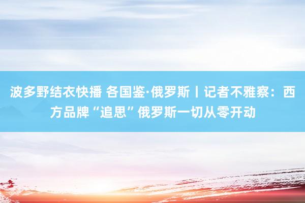 波多野结衣快播 各国鉴·俄罗斯丨记者不雅察：西方品牌“追思”俄罗斯　一切从零开动