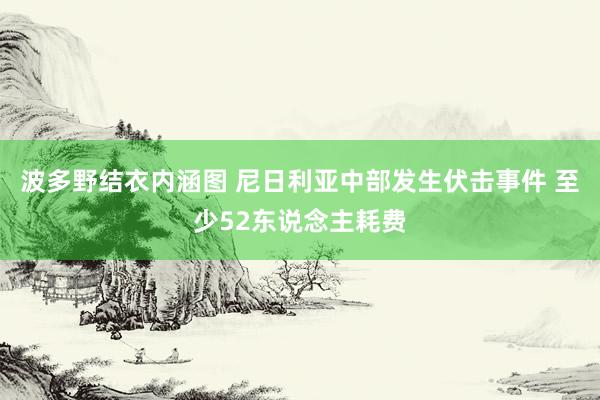 波多野结衣内涵图 尼日利亚中部发生伏击事件 至少52东说念主耗费