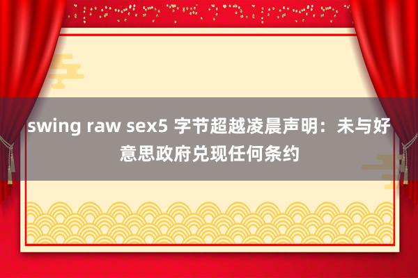 swing raw sex5 字节超越凌晨声明：未与好意思政府兑现任何条约