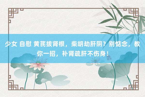 少女 自慰 黄芪拔肾根，柴胡劫肝阴？别惦念，教你一招，补肾疏肝不伤身！